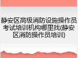 静安区高级消防设施操作员考试培训机构哪里找(静安区消防操作员培训)