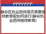 静安区执业药师是否需要继续教育呢如何进行(静安执业药师继续教育)