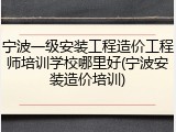 宁波一级安装工程造价工程师培训学校哪里好(宁波安装造价培训)