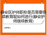 静安区护师职称是否需要继续教育呢如何进行(静安护师继续教育)