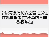 宁波高级消防安全管理员证在哪里报考(宁波消防管理员报考点)