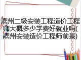 滨州二级安装工程造价工程师大概多少学费好就业吗(滨州安装造价工程师前景)
