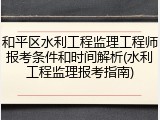 和平区水利工程监理工程师报考条件和时间解析(水利工程监理报考指南)