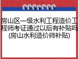 房山区一级水利工程造价工程师考证通过以后有补贴吗(房山水利造价师补贴)