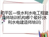 和平区一级水利水电工程建造师培训机构哪个最好(水利水电建造师培训)