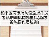 和平区高级消防设施操作员考试培训机构哪里找(消防设施操作员培训)