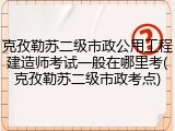 克孜勒苏二级市政公用工程建造师考试一般在哪里考(克孜勒苏二级市政考点)