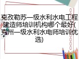 克孜勒苏一级水利水电工程建造师培训机构哪个最好(克州一级水利水电师培训优选)