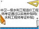 中卫一级水利工程造价工程师考证通过以后有补贴吗(水利工程师考证补贴)