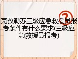 克孜勒苏三级应急救援员报考条件有什么要求(三级应急救援员报考)