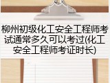 柳州初级化工安全工程师考试通常多久可以考过(化工安全工程师考证时长)