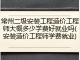 常州二级安装工程造价工程师大概多少学费好就业吗(安装造价工程师学费就业)