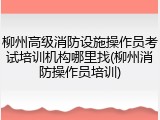 柳州高级消防设施操作员考试培训机构哪里找(柳州消防操作员培训)