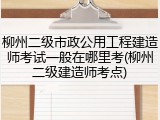 柳州二级市政公用工程建造师考试一般在哪里考(柳州二级建造师考点)