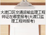 大渡口区交通运输监理工程师证在哪里报考(大渡口监理工程师报考)
