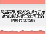 阿里高级消防设施操作员考试培训机构哪里找(阿里消防操作员培训)