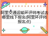 阿里交通运输环评师考试去哪里线下报名(阿里环评师报名点)