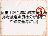 阿里中级金属冶炼安全工程师考试难点具体分析(阿里冶炼安全考难点)
