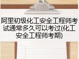 阿里初级化工安全工程师考试通常多久可以考过(化工安全工程师考期)