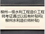 柳州一级水利工程造价工程师考证通过以后有补贴吗(柳州水利造价师补贴)