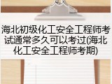 海北初级化工安全工程师考试通常多久可以考过(海北化工安全工程师考期)