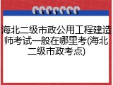 海北二级市政公用工程建造师考试一般在哪里考(海北二级市政考点)
