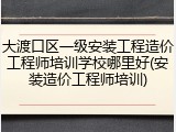 大渡口区一级安装工程造价工程师培训学校哪里好(安装造价工程师培训)