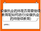 安康执业药师是否需要继续教育呢如何进行(安康执业药师继续教育)