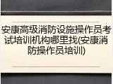 安康高级消防设施操作员考试培训机构哪里找(安康消防操作员培训)