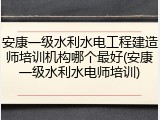 安康一级水利水电工程建造师培训机构哪个最好(安康一级水利水电师培训)