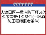 大渡口区一级消防工程师怎么考需要什么条件(一级消防工程师报考条件)