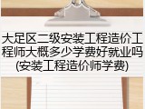 大足区二级安装工程造价工程师大概多少学费好就业吗(安装工程造价师学费)