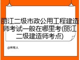 丽江二级市政公用工程建造师考试一般在哪里考(丽江二级建造师考点)