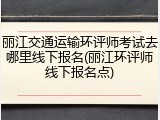 丽江交通运输环评师考试去哪里线下报名(丽江环评师线下报名点)