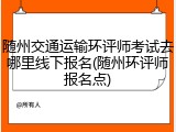 随州交通运输环评师考试去哪里线下报名(随州环评师报名点)