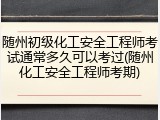 随州初级化工安全工程师考试通常多久可以考过(随州化工安全工程师考期)