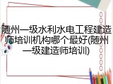 随州一级水利水电工程建造师培训机构哪个最好(随州一级建造师培训)