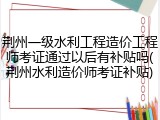 荆州一级水利工程造价工程师考证通过以后有补贴吗(荆州水利造价师考证补贴)