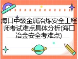 海口中级金属冶炼安全工程师考试难点具体分析(海口冶金安全考难点)