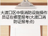 大渡口区中级消防设施操作员证在哪里报考(大渡口消防证报考点)