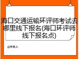 海口交通运输环评师考试去哪里线下报名(海口环评师线下报名点)