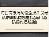 海口高级消防设施操作员考试培训机构哪里找(海口消防操作员培训)