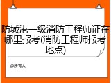 防城港一级消防工程师证在哪里报考(消防工程师报考地点)