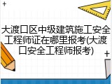 大渡口区中级建筑施工安全工程师证在哪里报考(大渡口安全工程师报考)