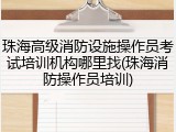 珠海高级消防设施操作员考试培训机构哪里找(珠海消防操作员培训)