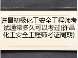 许昌初级化工安全工程师考试通常多久可以考过(许昌化工安全工程师考证周期)