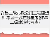 许昌二级市政公用工程建造师考试一般在哪里考(许昌二级建造师考点)