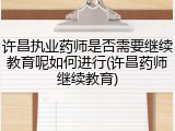 许昌执业药师是否需要继续教育呢如何进行(许昌药师继续教育)