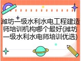 潍坊一级水利水电工程建造师培训机构哪个最好(潍坊一级水利水电师培训优选)