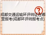 成都交通运输环评师证在哪里报考(成都环评师报考点)